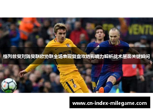 格列兹曼对阵曼联欧协联全场表现复盘攻防影响力解析战术层面关键瞬间 格列兹曼对阵曼联欧协联全场表现复盘攻防影响力解析战术层面关键瞬间