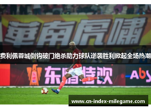 费利佩蓉城倒钩破门绝杀助力球队逆袭胜利掀起全场热潮