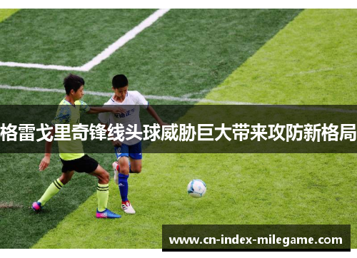 格雷戈里奇锋线头球威胁巨大带来攻防新格局 格雷戈里奇锋线头球威胁巨大带来攻防新格局