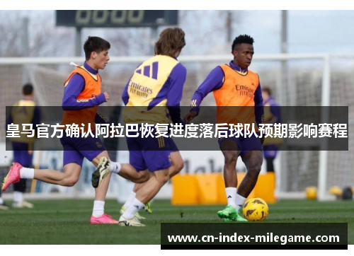 皇马官方确认阿拉巴恢复进度落后球队预期影响赛程 皇马官方确认阿拉巴恢复进度落后球队预期影响赛程